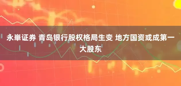 永崋证券 青岛银行股权格局生变 地方国资或成第一大股东