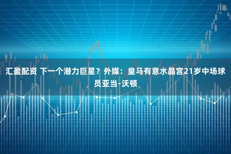 汇盈配资 下一个潜力巨星？外媒：皇马有意水晶宫21岁中场球员亚当-沃顿