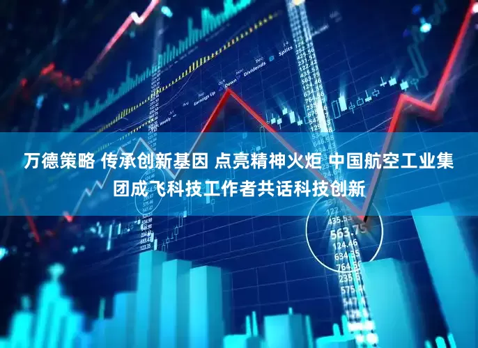 万德策略 传承创新基因 点亮精神火炬 中国航空工业集团成飞科技工作者共话科技创新