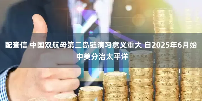 配查信 中国双航母第二岛链演习意义重大 自2025年6月始 中美分治太平洋