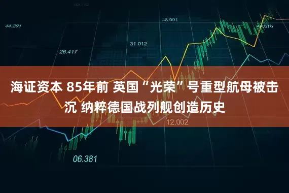 海证资本 85年前 英国“光荣”号重型航母被击沉 纳粹德国战列舰创造历史