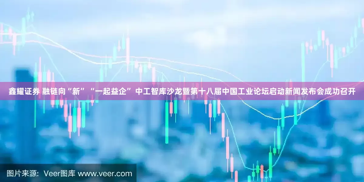 鑫耀证券 融链向“新” “一起益企” 中工智库沙龙暨第十八届中国工业论坛启动新闻发布会成功召开