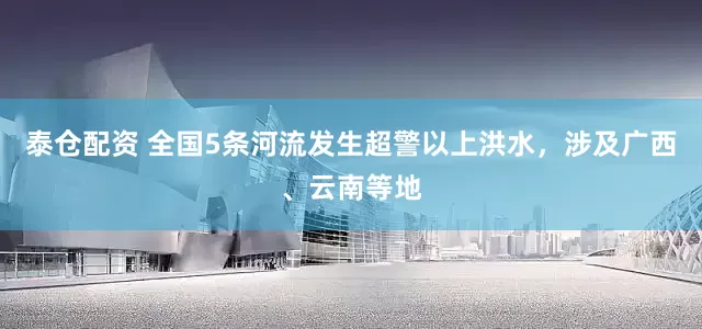 泰仓配资 全国5条河流发生超警以上洪水，涉及广西、云南等地