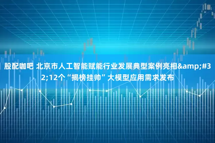 股配咖吧 北京市人工智能赋能行业发展典型案例亮相&#32;12个“揭榜挂帅”大模型应用需求发布