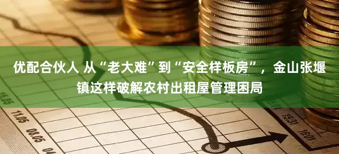 优配合伙人 从“老大难”到“安全样板房”，金山张堰镇这样破解农村出租屋管理困局