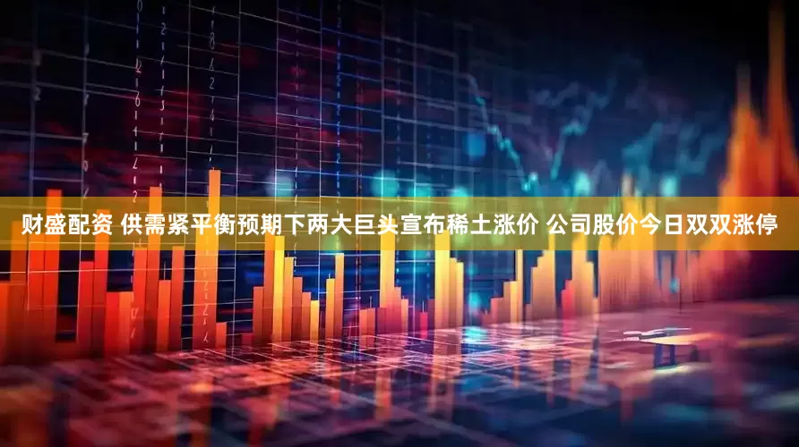 财盛配资 供需紧平衡预期下两大巨头宣布稀土涨价 公司股价今日双双涨停