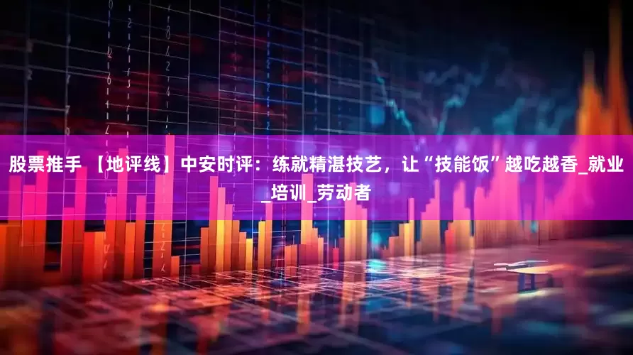 股票推手 【地评线】中安时评：练就精湛技艺，让“技能饭”越吃越香_就业_培训_劳动者