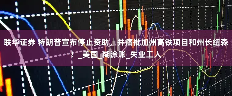 联华证券 特朗普宣布停止资助，并痛批加州高铁项目和州长纽森！_美国_糊涂账_失业工人