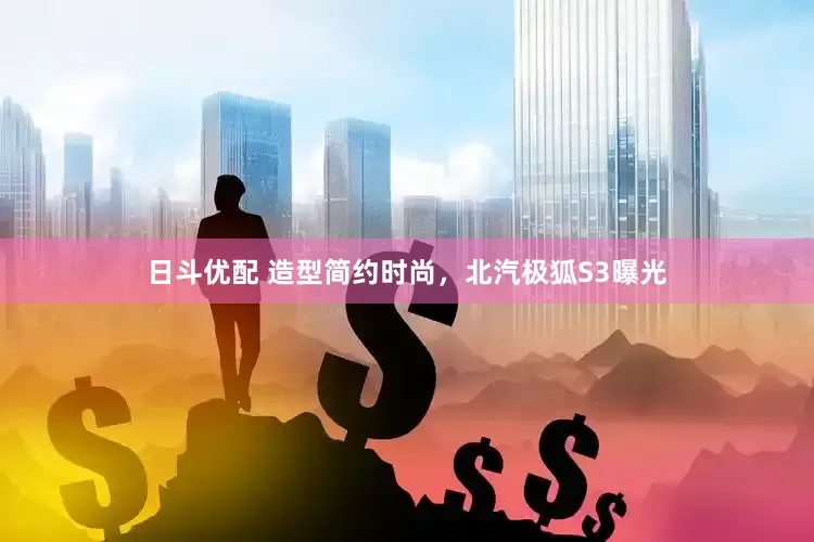 日斗优配 造型简约时尚，北汽极狐S3曝光