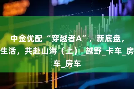 中金优配 “穿越者A”，新底盘，新生活，共赴山海（上）_越野_卡车_房车