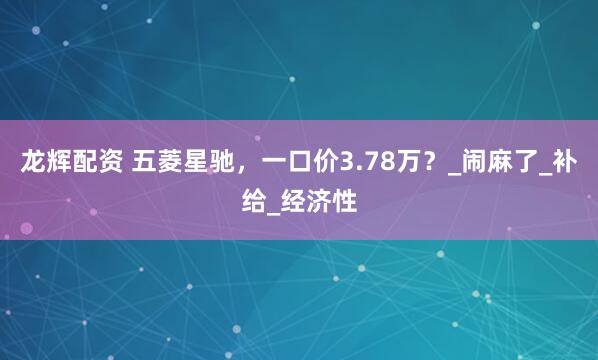 龙辉配资 五菱星驰，一口价3.78万？_闹麻了_补给_经济性
