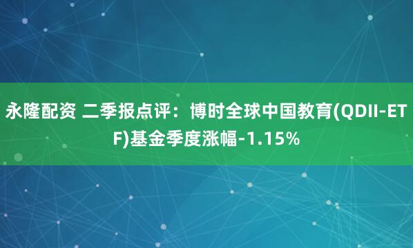 永隆配资 二季报点评：博时全球中国教育(QDII-ETF)基金季度涨幅-1.15%