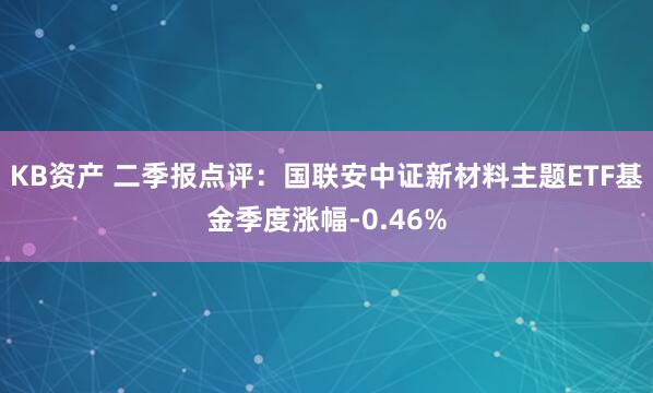 KB资产 二季报点评：国联安中证新材料主题ETF基金季度涨幅-0.46%