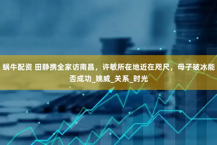 蜗牛配资 田静携全家访南昌，许敏所在地近在咫尺，母子破冰能否成功_姚威_关系_时光