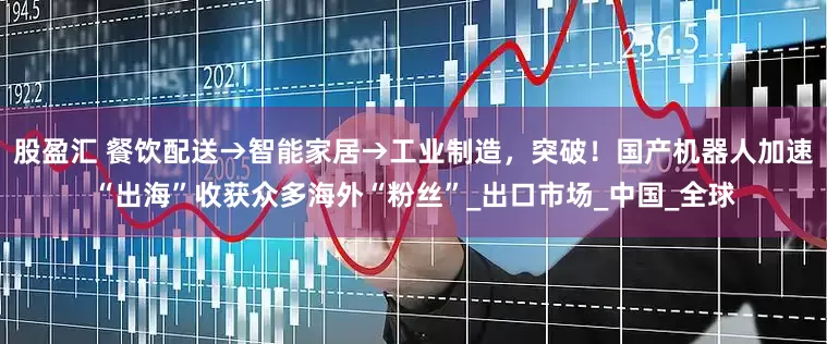 股盈汇 餐饮配送→智能家居→工业制造，突破！国产机器人加速“出海”收获众多海外“粉丝”_出口市场_中国_全球