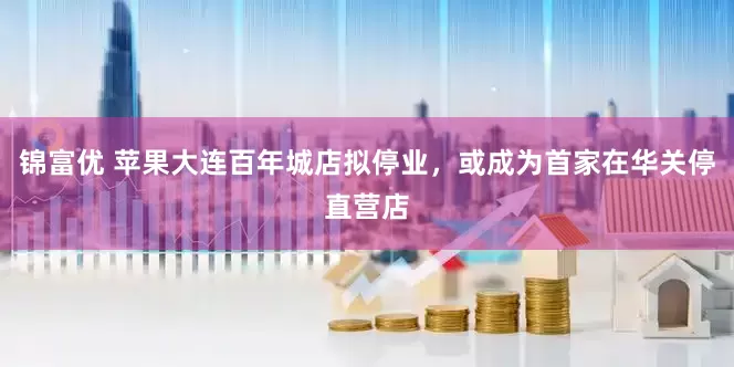 锦富优 苹果大连百年城店拟停业，或成为首家在华关停直营店