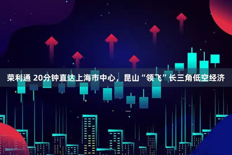 荣利通 20分钟直达上海市中心，昆山“领飞”长三角低空经济