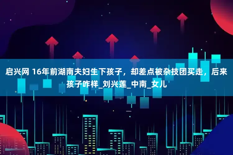 启兴网 16年前湖南夫妇生下孩子，却差点被杂技团买走，后来孩子咋样_刘兴莲_中南_女儿