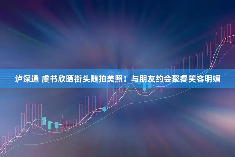 泸深通 虞书欣晒街头随拍美照！与朋友约会聚餐笑容明媚