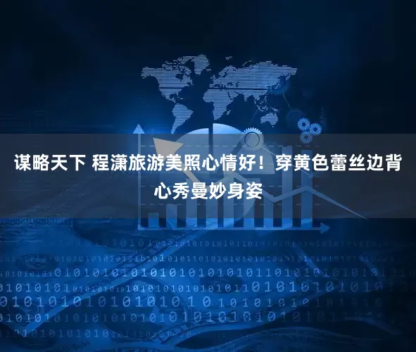 谋略天下 程潇旅游美照心情好！穿黄色蕾丝边背心秀曼妙身姿