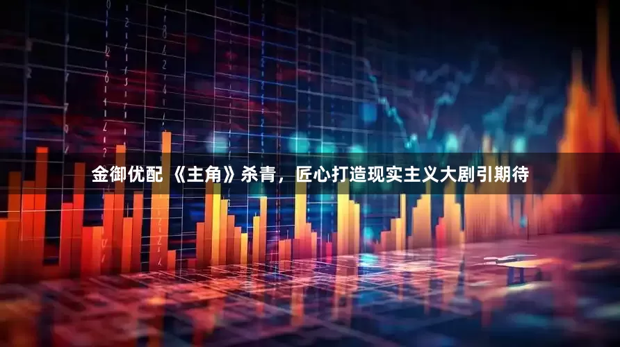 金御优配 《主角》杀青，匠心打造现实主义大剧引期待