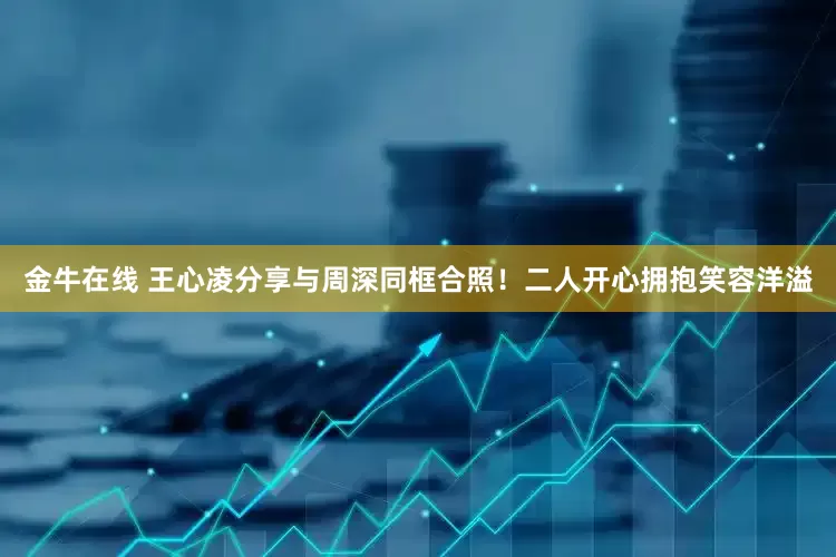 金牛在线 王心凌分享与周深同框合照！二人开心拥抱笑容洋溢